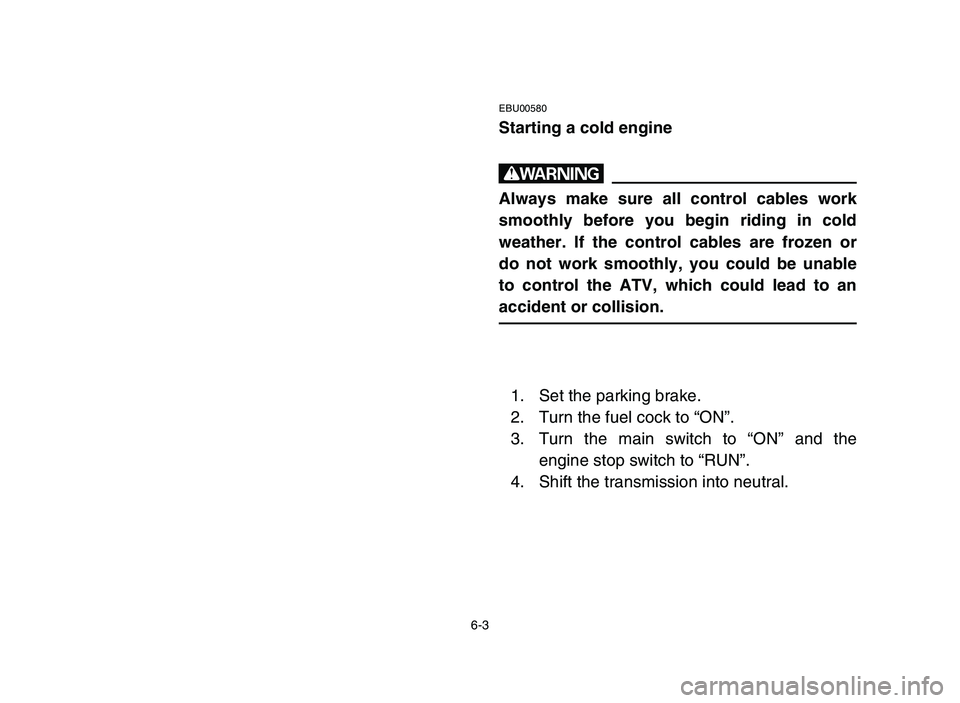 YAMAHA YFM80R 2006 User Guide 6-3
EBU00580
Starting a cold engine
w
Always make sure all control cables work
smoothly before you begin riding in cold
weather. If the control cables are frozen or
do not work smoothly, you could be YAMAHA YFM80R 2006 User Guide 6-3
EBU00580
Starting a cold engine
w
Always make sure all control cables work
smoothly before you begin riding in cold
weather. If the control cables are frozen or
do not work smoothly, you could be