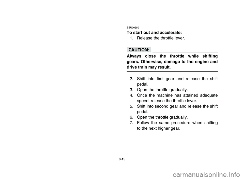 YAMAHA YFM80R 2006 Owners Manual 6-15
EBU00650
To start out and accelerate:
1. Release the throttle lever.
cC
Always close the throttle while shifting
gears. Otherwise, damage to the engine and
drive train may result.
2. Shift into f YAMAHA YFM80R 2006 Owners Manual 6-15
EBU00650
To start out and accelerate:
1. Release the throttle lever.
cC
Always close the throttle while shifting
gears. Otherwise, damage to the engine and
drive train may result.
2. Shift into f