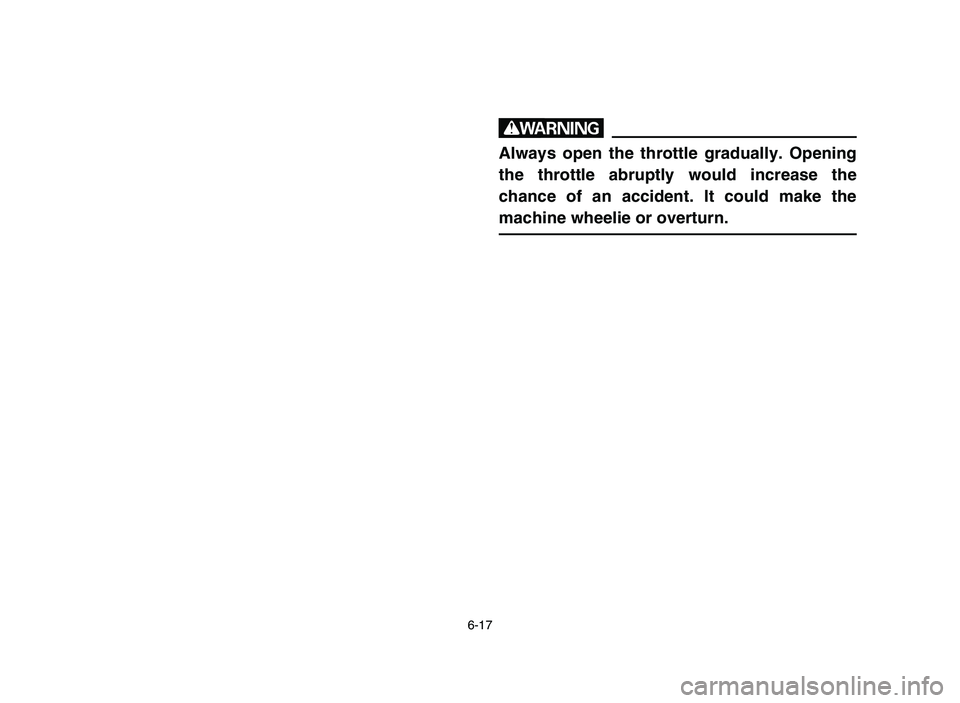 YAMAHA YFM80R 2006 Owners Manual 6-17
w
Always open the throttle gradually. Opening
the throttle abruptly would increase the
chance of an accident. It could make the
machine wheelie or overturn.
5TH-9-64 6 2/16/05 2:43 PM Page 16 YAMAHA YFM80R 2006 Owners Manual 6-17
w
Always open the throttle gradually. Opening
the throttle abruptly would increase the
chance of an accident. It could make the
machine wheelie or overturn.
5TH-9-64 6 2/16/05 2:43 PM Page 16