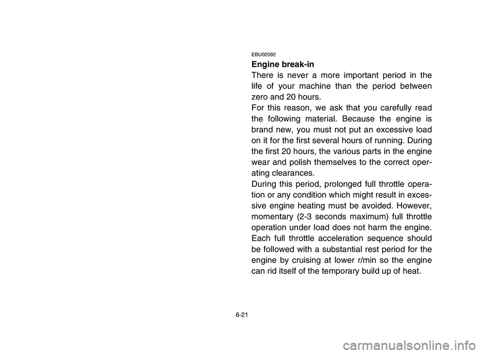 YAMAHA YFM80R 2006 Owners Manual 6-21
EBU02092
Engine break-in
There is never a more important period in the
life of your machine than the period between
zero and 20 hours.
For this reason, we ask that you carefully read
the followin YAMAHA YFM80R 2006 Owners Manual 6-21
EBU02092
Engine break-in
There is never a more important period in the
life of your machine than the period between
zero and 20 hours.
For this reason, we ask that you carefully read
the followin