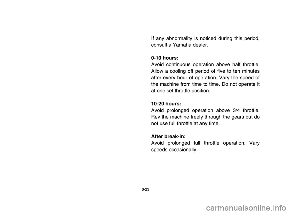 YAMAHA YFM80R 2006 Owners Manual 6-23
If any abnormality is noticed during this period,
consult a Yamaha dealer.
0-10 hours:
Avoid continuous operation above half throttle.
Allow a cooling off period of five to ten minutes
after ever YAMAHA YFM80R 2006 Owners Manual 6-23
If any abnormality is noticed during this period,
consult a Yamaha dealer.
0-10 hours:
Avoid continuous operation above half throttle.
Allow a cooling off period of five to ten minutes
after ever