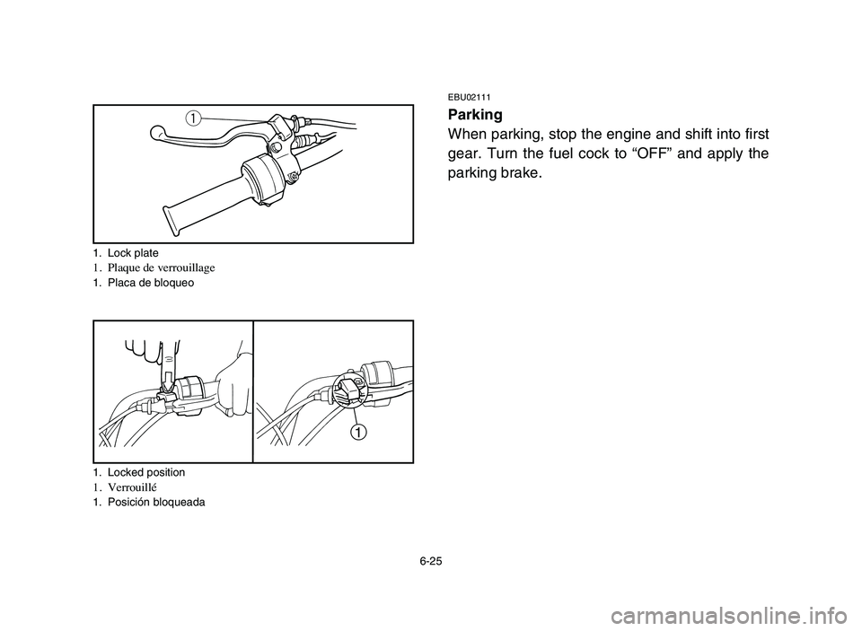 YAMAHA YFM80R 2006 Notices Demploi (in French) 6-25
EBU02111
Parking
When parking, stop the engine and shift into first
gear. Turn the fuel cock to “OFF” and apply the
parking brake.q
1
1. Lock plate1. Plaque de verrouillage1. Placa de bloqueo YAMAHA YFM80R 2006 Notices Demploi (in French) 6-25
EBU02111
Parking
When parking, stop the engine and shift into first
gear. Turn the fuel cock to “OFF” and apply the
parking brake.q
1
1. Lock plate1. Plaque de verrouillage1. Placa de bloqueo