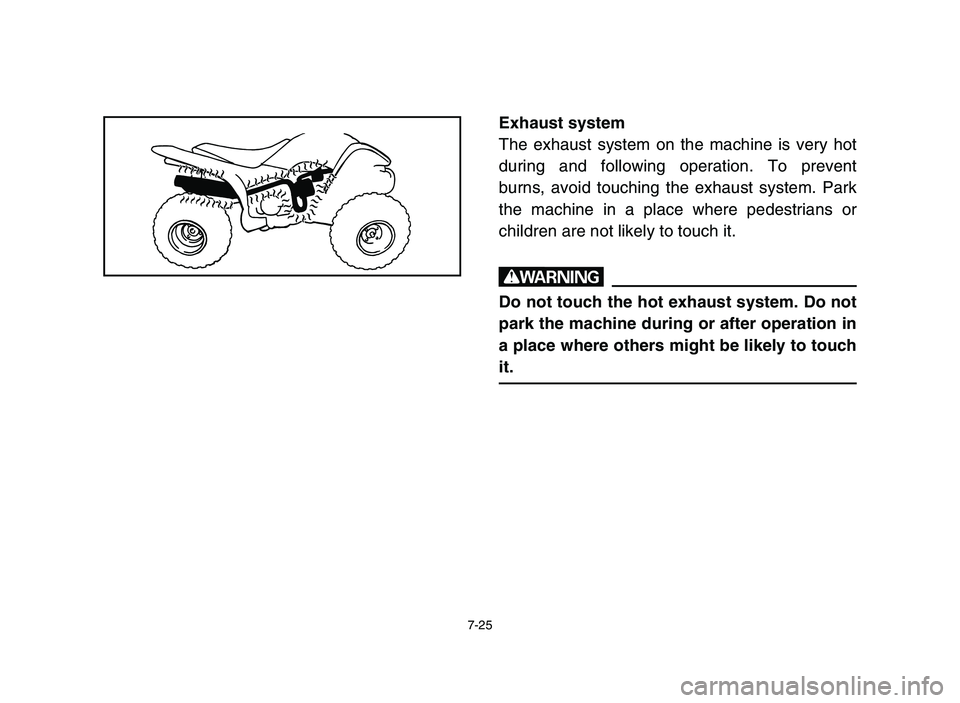 YAMAHA YFM80R 2006 Owners Manual 7-25
Exhaust system
The exhaust system on the machine is very hot
during and following operation. To prevent
burns, avoid touching the exhaust system. Park
the machine in a place where pedestrians or
YAMAHA YFM80R 2006 Owners Manual 7-25
Exhaust system
The exhaust system on the machine is very hot
during and following operation. To prevent
burns, avoid touching the exhaust system. Park
the machine in a place where pedestrians or