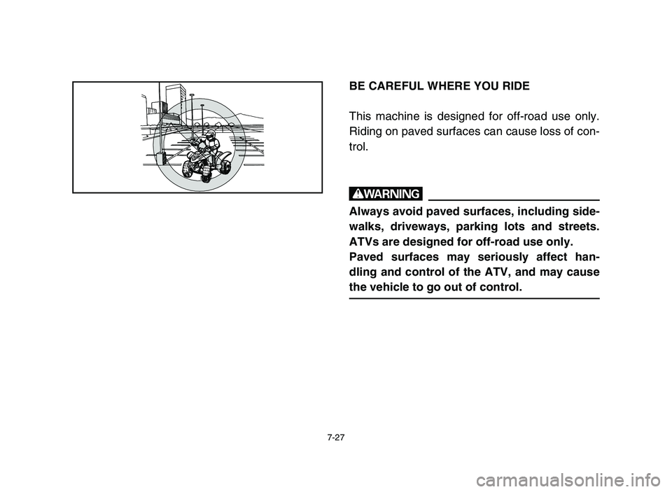 YAMAHA YFM80R 2006 Owners Manual 7-27
BE CAREFUL WHERE YOU RIDE
This machine is designed for off-road use only.
Riding on paved surfaces can cause loss of con-
trol.
w
Always avoid paved surfaces, including side-
walks, driveways, pa YAMAHA YFM80R 2006 Owners Manual 7-27
BE CAREFUL WHERE YOU RIDE
This machine is designed for off-road use only.
Riding on paved surfaces can cause loss of con-
trol.
w
Always avoid paved surfaces, including side-
walks, driveways, pa