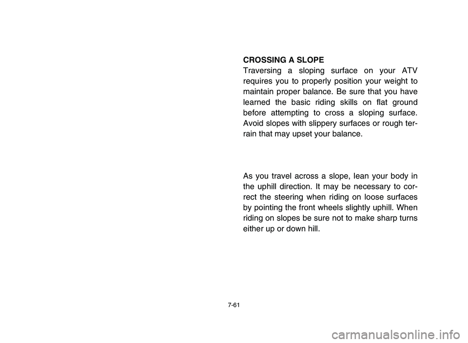 YAMAHA YFM80R 2006 Owners Manual 7-61
CROSSING A SLOPE
Traversing a sloping surface on your ATV
requires you to properly position your weight to
maintain proper balance. Be sure that you have
learned the basic riding skills on flat g YAMAHA YFM80R 2006 Owners Manual 7-61
CROSSING A SLOPE
Traversing a sloping surface on your ATV
requires you to properly position your weight to
maintain proper balance. Be sure that you have
learned the basic riding skills on flat g