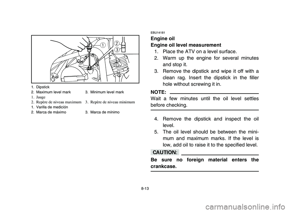 YAMAHA YFM80R 2006 Notices Demploi (in French) 8-13
EBU14181
Engine oil
Engine oil level measurement
1. Place the ATV on a level surface.
2. Warm up the engine for several minutes
and stop it.
3. Remove the dipstick and wipe it off with a
clean ra YAMAHA YFM80R 2006 Notices Demploi (in French) 8-13
EBU14181
Engine oil
Engine oil level measurement
1. Place the ATV on a level surface.
2. Warm up the engine for several minutes
and stop it.
3. Remove the dipstick and wipe it off with a
clean ra