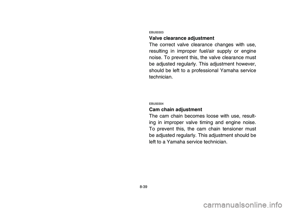 YAMAHA YFM80R 2006 Service Manual 8-39
EBU00303
Valve clearance adjustment
The correct valve clearance changes with use,
resulting in improper fuel/air supply or engine
noise. To prevent this, the valve clearance must
be adjusted regu YAMAHA YFM80R 2006 Service Manual 8-39
EBU00303
Valve clearance adjustment
The correct valve clearance changes with use,
resulting in improper fuel/air supply or engine
noise. To prevent this, the valve clearance must
be adjusted regu