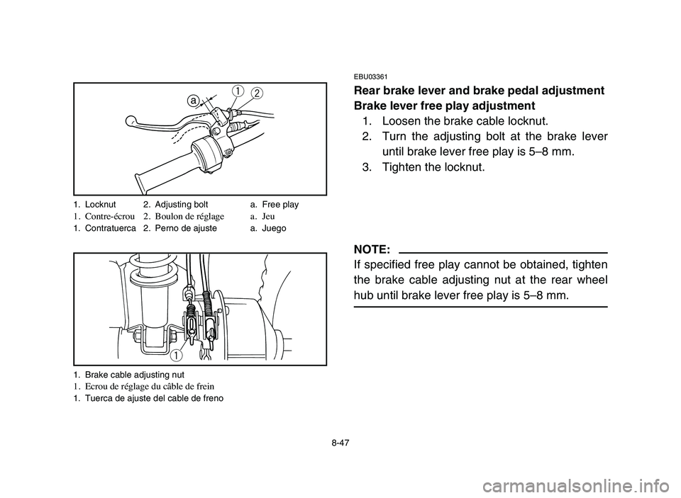 YAMAHA YFM80R 2006 Owners Manual 8-47
EBU03361
Rear brake lever and brake pedal adjustment
Brake lever free play adjustment
1. Loosen the brake cable locknut.
2. Turn the adjusting bolt at the brake lever
until brake lever free play YAMAHA YFM80R 2006 Owners Manual 8-47
EBU03361
Rear brake lever and brake pedal adjustment
Brake lever free play adjustment
1. Loosen the brake cable locknut.
2. Turn the adjusting bolt at the brake lever
until brake lever free play