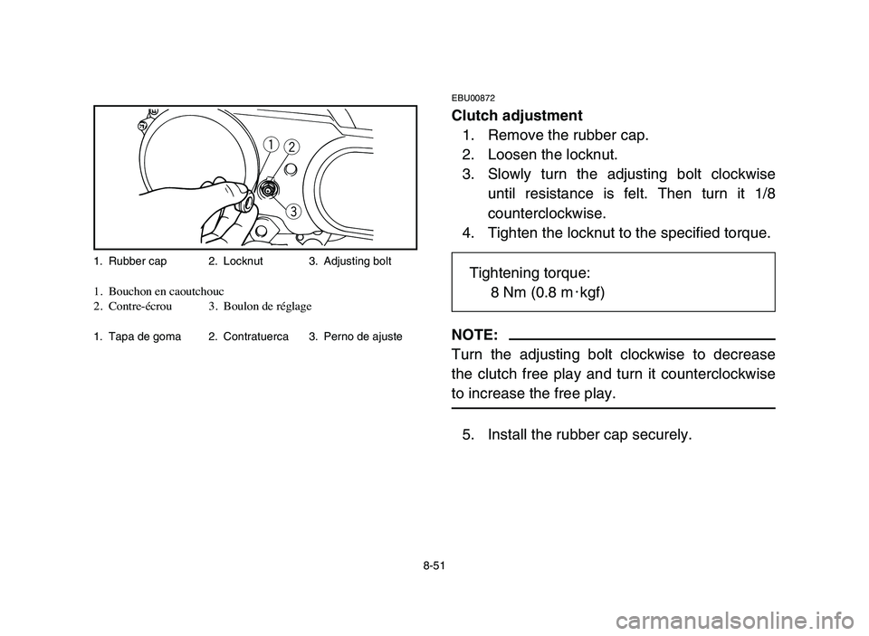 YAMAHA YFM80R 2006 Notices Demploi (in French) 8-51
EBU00872
Clutch adjustment
1. Remove the rubber cap.
2. Loosen the locknut.
3. Slowly turn the adjusting bolt clockwise
until resistance is felt. Then turn it 1/8
counterclockwise.
4. Tighten the YAMAHA YFM80R 2006 Notices Demploi (in French) 8-51
EBU00872
Clutch adjustment
1. Remove the rubber cap.
2. Loosen the locknut.
3. Slowly turn the adjusting bolt clockwise
until resistance is felt. Then turn it 1/8
counterclockwise.
4. Tighten the