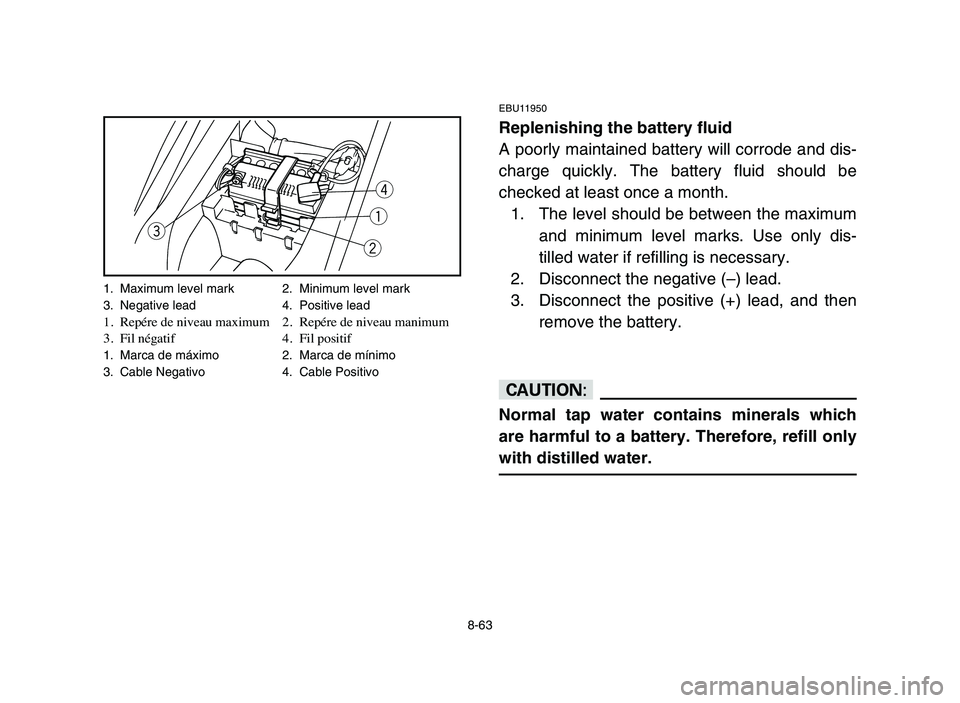 YAMAHA YFM80R 2006 Owners Manual 8-63
EBU11950
Replenishing the battery fluid
A poorly maintained battery will corrode and dis-
charge quickly. The battery fluid should be
checked at least once a month.
1. The level should be between YAMAHA YFM80R 2006 Owners Manual 8-63
EBU11950
Replenishing the battery fluid
A poorly maintained battery will corrode and dis-
charge quickly. The battery fluid should be
checked at least once a month.
1. The level should be between