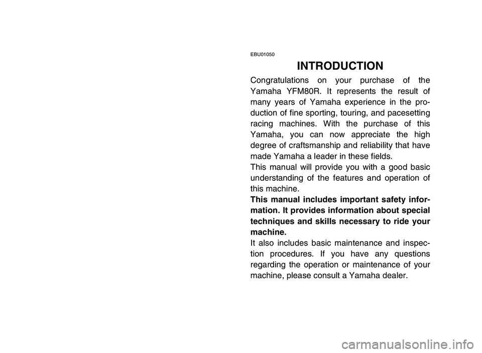 YAMAHA YFM80R 2006 Owners Manual EBU01050
INTRODUCTION
Congratulations on your purchase of the
Yamaha YFM80R. It represents the result of
many years of Yamaha experience in the pro-
duction of fine sporting, touring, and pacesetting
YAMAHA YFM80R 2006 Owners Manual EBU01050
INTRODUCTION
Congratulations on your purchase of the
Yamaha YFM80R. It represents the result of
many years of Yamaha experience in the pro-
duction of fine sporting, touring, and pacesetting