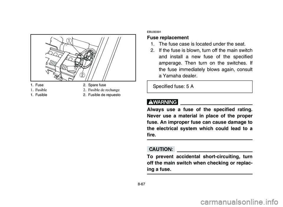 YAMAHA YFM80R 2006 Owners Manual 8-67
EBU00391
Fuse replacement
1. The fuse case is located under the seat.
2. If the fuse is blown, turn off the main switch
and install a new fuse of the specified
amperage. Then turn on the switches YAMAHA YFM80R 2006 Owners Manual 8-67
EBU00391
Fuse replacement
1. The fuse case is located under the seat.
2. If the fuse is blown, turn off the main switch
and install a new fuse of the specified
amperage. Then turn on the switches