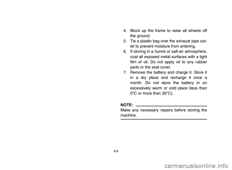 YAMAHA YFM80R 2006 Owners Manual 9-9
4. Block up the frame to raise all wheels off
the ground.
5. Tie a plastic bag over the exhaust pipe out-
let to prevent moisture from entering.
6. If storing in a humid or salt-air atmosphere,
co YAMAHA YFM80R 2006 Owners Manual 9-9
4. Block up the frame to raise all wheels off
the ground.
5. Tie a plastic bag over the exhaust pipe out-
let to prevent moisture from entering.
6. If storing in a humid or salt-air atmosphere,
co