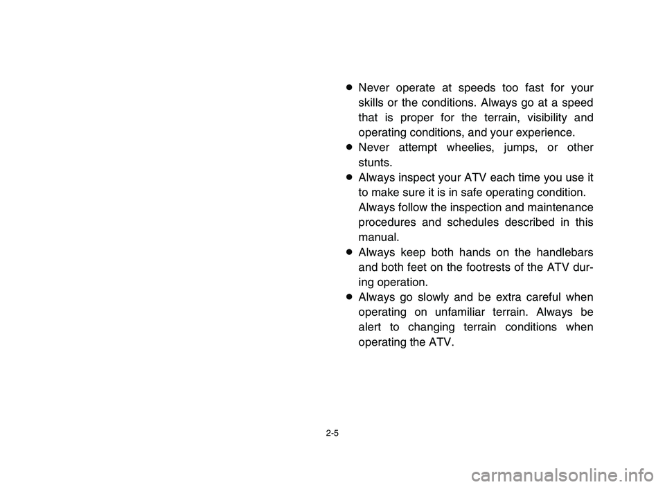 YAMAHA YFM80R 2006 Service Manual 2-5
8Never operate at speeds too fast for your
skills or the conditions. Always go at a speed
that is proper for the terrain, visibility and
operating conditions, and your experience.
8Never attempt w YAMAHA YFM80R 2006 Service Manual 2-5
8Never operate at speeds too fast for your
skills or the conditions. Always go at a speed
that is proper for the terrain, visibility and
operating conditions, and your experience.
8Never attempt w