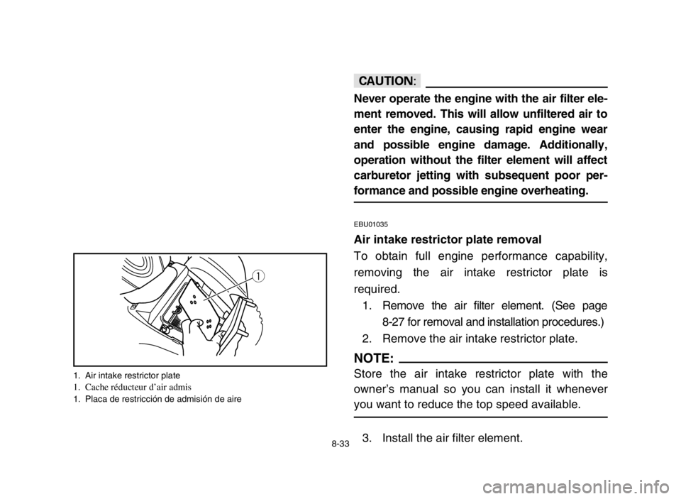 YAMAHA YFM80R 2005  Owners Manual 8-33
cC
Never operate the engine with the air filter ele-
ment removed. This will allow unfiltered air to
enter the engine, causing rapid engine wear
and possible engine damage. Additionally,
operatio