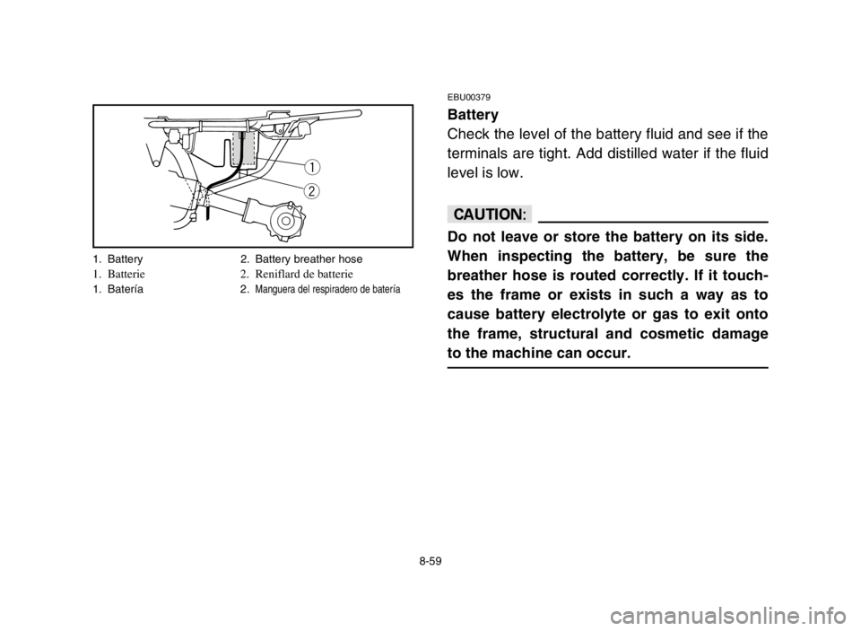 YAMAHA YFM80R 2005 Owners Manual 8-59
EBU00379
Battery
Check the level of the battery fluid and see if the
terminals are tight. Add distilled water if the fluid
level is low.
cC
Do not leave or store the battery on its side.
When ins YAMAHA YFM80R 2005 Owners Manual 8-59
EBU00379
Battery
Check the level of the battery fluid and see if the
terminals are tight. Add distilled water if the fluid
level is low.
cC
Do not leave or store the battery on its side.
When ins