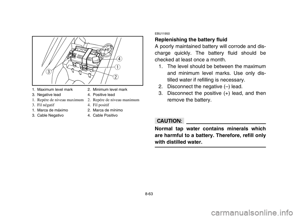 YAMAHA YFM80R 2005 Owners Manual 8-63
EBU11950
Replenishing the battery fluid
A poorly maintained battery will corrode and dis-
charge quickly. The battery fluid should be
checked at least once a month.
1. The level should be between YAMAHA YFM80R 2005 Owners Manual 8-63
EBU11950
Replenishing the battery fluid
A poorly maintained battery will corrode and dis-
charge quickly. The battery fluid should be
checked at least once a month.
1. The level should be between