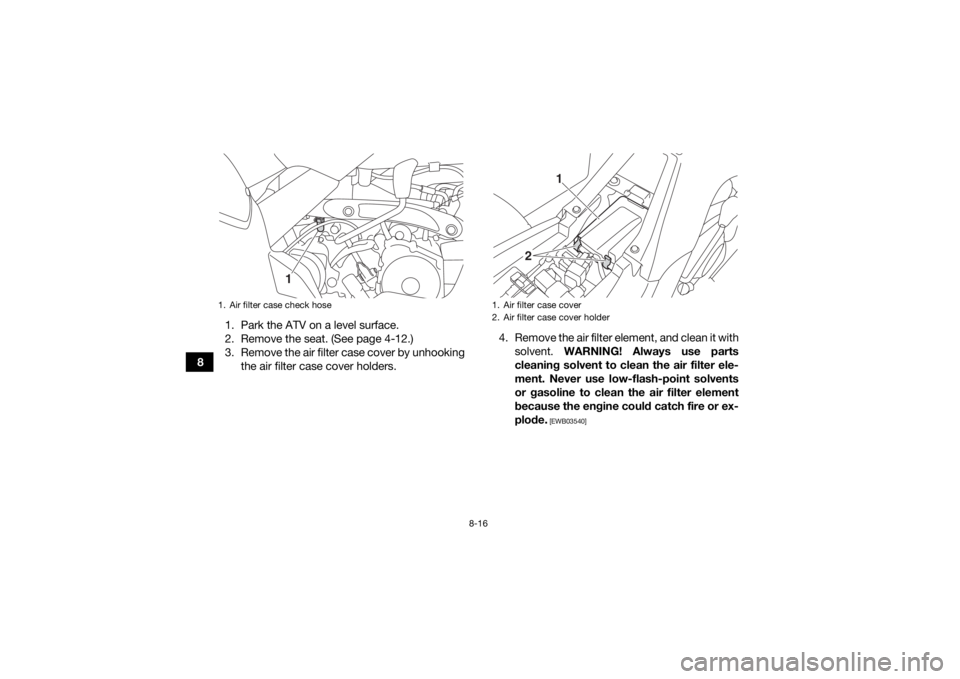 YAMAHA YFM90 2017  Owners Manual 8-16
81. Park the ATV on a level surface.
2. Remove the seat. (See page 4-12.)
3. Remove the air filter case cover by unhooking
the air filter case cover holders. 4. Remove the air filter element, and