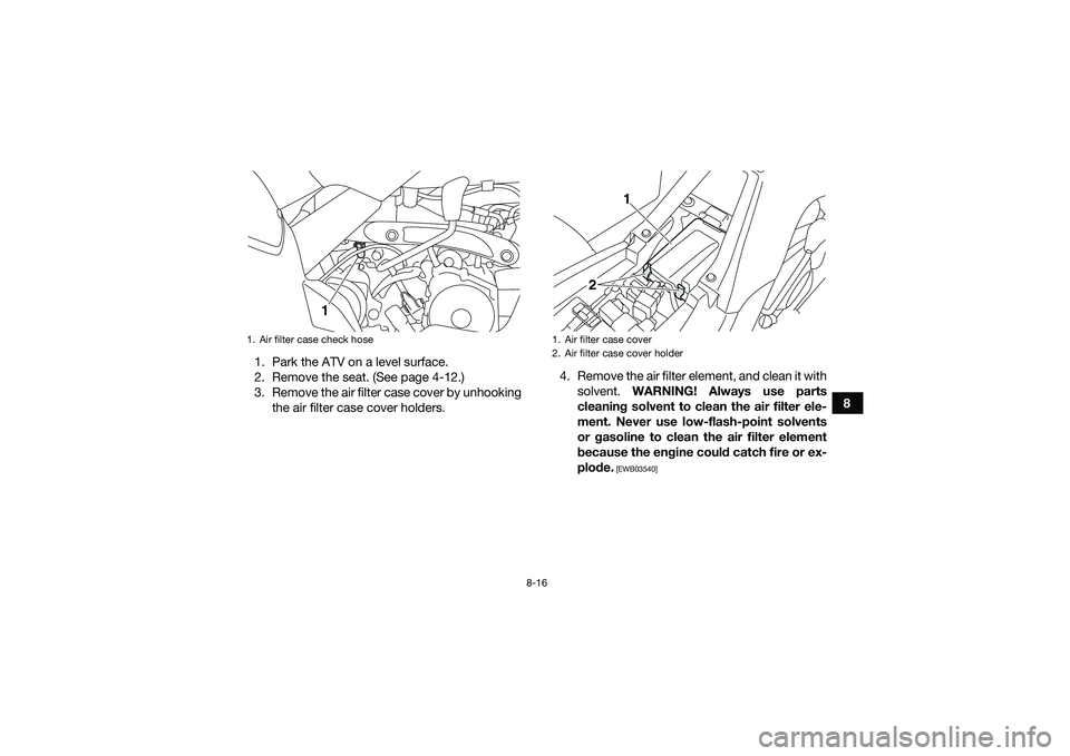 YAMAHA YFM90 2016 Owners Manual 8-16
8
1. Park the ATV on a level surface.
2. Remove the seat. (See page 4-12.)
3. Remove the air filter case cover by unhooking
the air filter case cover holders. 4. Remove the air filter element, an YAMAHA YFM90 2016 Owners Manual 8-16
8
1. Park the ATV on a level surface.
2. Remove the seat. (See page 4-12.)
3. Remove the air filter case cover by unhooking
the air filter case cover holders. 4. Remove the air filter element, an