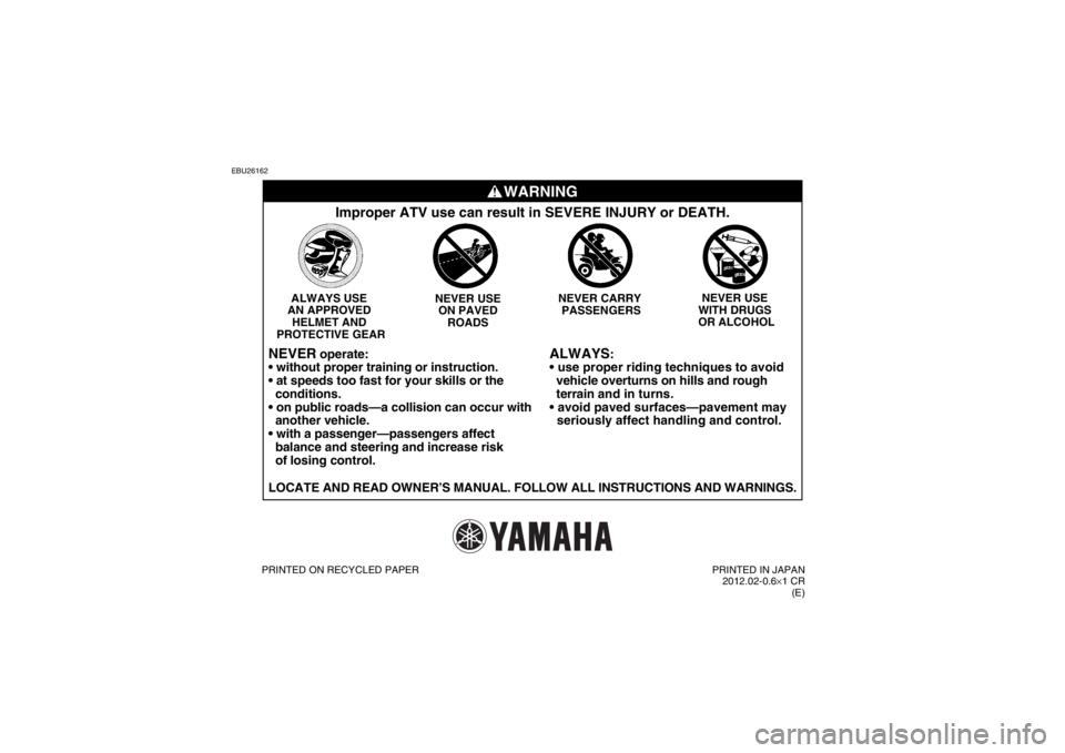 YAMAHA YFZ450 2013 Owners Manual EBU26162
WARNING
ALWAYS
:
vehicle overturns on hills and rough
terrain and in turns.
seriously affect handling and control.
Improper ATV use can result in SEVERE INJURY or DEATH.
NEVER USE
YAMAHA YFZ450 2013 Owners Manual EBU26162
WARNING
ALWAYS
:
vehicle overturns on hills and rough
terrain and in turns.
seriously affect handling and control.
Improper ATV use can result in SEVERE INJURY or DEATH.
NEVER USE