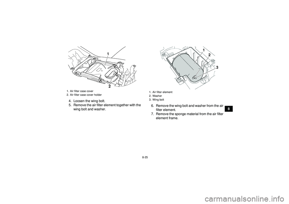 YAMAHA YFZ450 2012 Owners Manual 8-25
8
4. Loosen the wing bolt.
5. Remove the air filter element together with the
wing bolt and washer. 6. Remove the wing bolt and washer from the air
filter element.
7. Remove the sponge material f YAMAHA YFZ450 2012 Owners Manual 8-25
8
4. Loosen the wing bolt.
5. Remove the air filter element together with the
wing bolt and washer. 6. Remove the wing bolt and washer from the air
filter element.
7. Remove the sponge material f