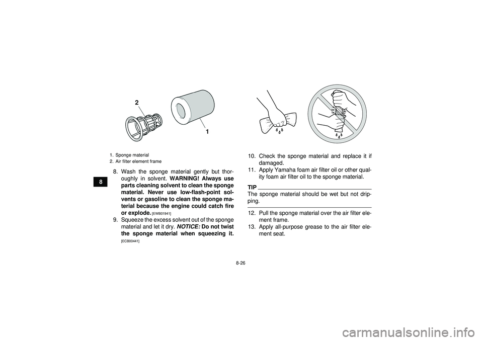 YAMAHA YFZ450 2012 Owners Manual 8-26
88. Wash the sponge material gently but thor-
oughly in solvent. WARNING! Always use
parts cleaning solvent to clean the sponge
material. Never use low-flash-point sol-
vents or gasoline to clea YAMAHA YFZ450 2012 Owners Manual 8-26
88. Wash the sponge material gently but thor-
oughly in solvent. WARNING! Always use
parts cleaning solvent to clean the sponge
material. Never use low-flash-point sol-
vents or gasoline to clea
