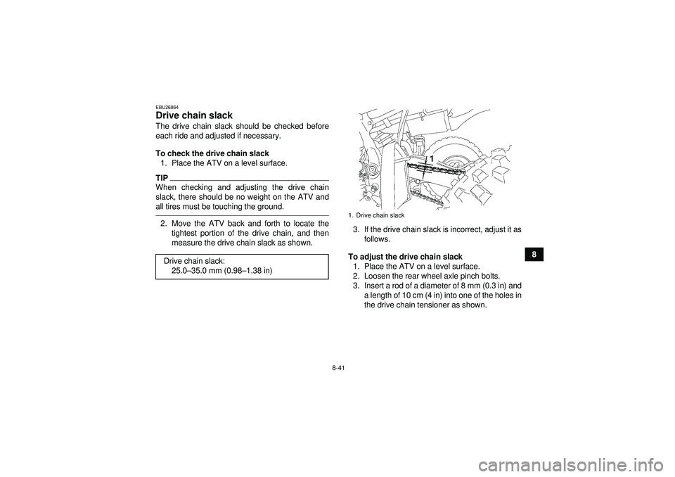 YAMAHA YFZ450 2012  Owners Manual 8-41
8
EBU26864Drive chain slack The drive chain slack should be checked before
each ride and adjusted if necessary.
To check the drive chain slack1. Place the ATV on a level surface.TIPWhen checking 