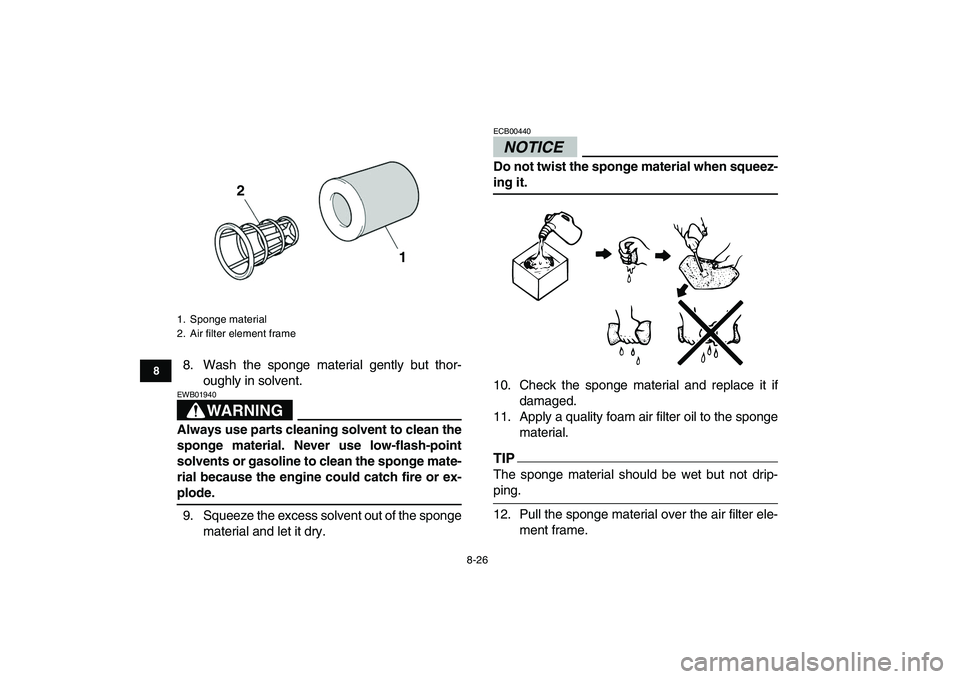 YAMAHA YFZ450 2009  Owners Manual  
8-26 
1
2
3
4
5
6
78
9
10
11
 
8. Wash the sponge material gently but thor-
oughly in solvent.
WARNING
 
EWB01940  
Always use parts cleaning solvent to clean the
sponge material. Never use low-flas