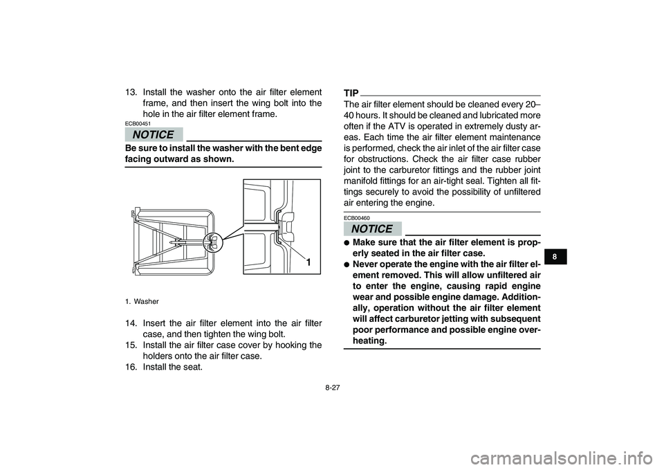 YAMAHA YFZ450 2009  Owners Manual  
8-27 
1
2
3
4
5
6
78
9
10
11
 
13. Install the washer onto the air filter element
frame, and then insert the wing bolt into the
hole in the air filter element frame.
NOTICE
 
ECB00451  
Be sure to i