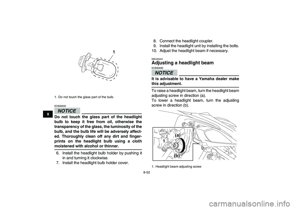 YAMAHA YFZ450 2009  Owners Manual  
8-52 
1
2
3
4
5
6
78
9
10
11
NOTICE
 
ECB00650  
Do not touch the glass part of the headlight
bulb to keep it free from oil, otherwise the
transparency of the glass, the luminosity of the
bulb, and 