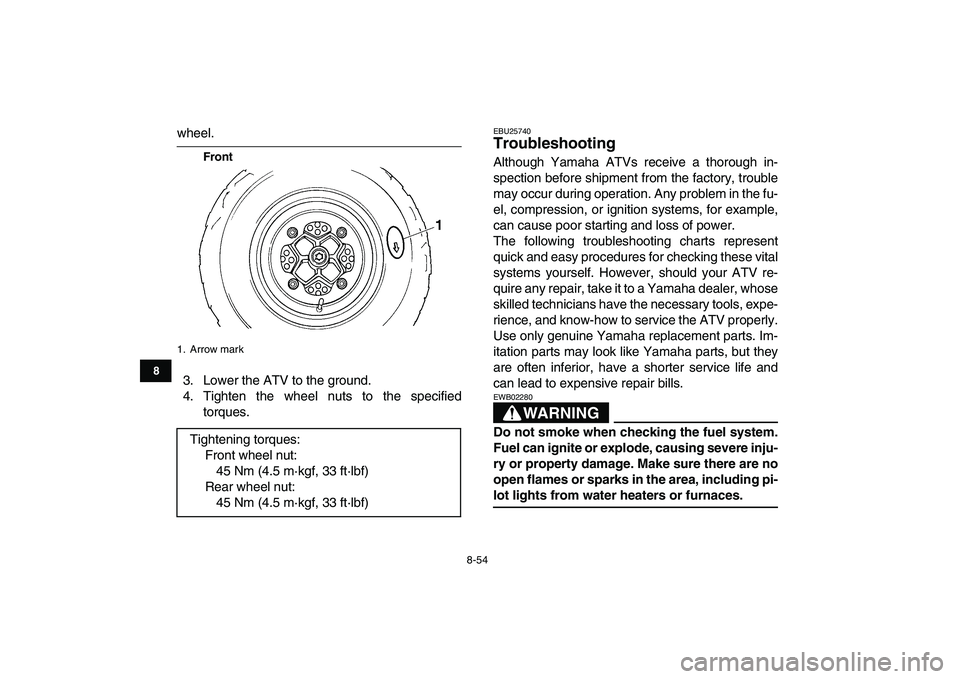 YAMAHA YFZ450 2009  Owners Manual  
8-54 
1
2
3
4
5
6
78
9
10
11
 
wheel. 
Front 
3. Lower the ATV to the ground.
4. Tighten the wheel nuts to the specified
torques. 
EBU25740 
Troubleshooting  
Although Yamaha ATVs receive a thorough