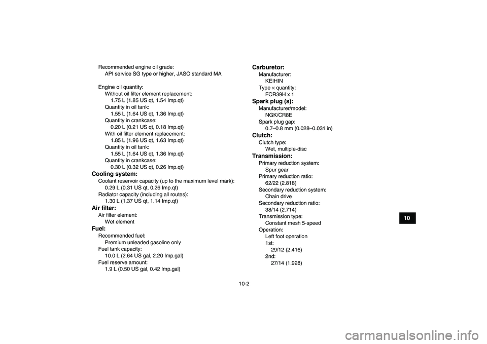 YAMAHA YFZ450 2009  Owners Manual  
10-2 
1
2
3
4
5
6
7
8
910
11
 
Recommended engine oil grade: 
API service SG type or higher, JASO standard MA
Engine oil quantity:
Without oil filter element replacement: 
1.75 L (1.85 US qt, 1.54 I