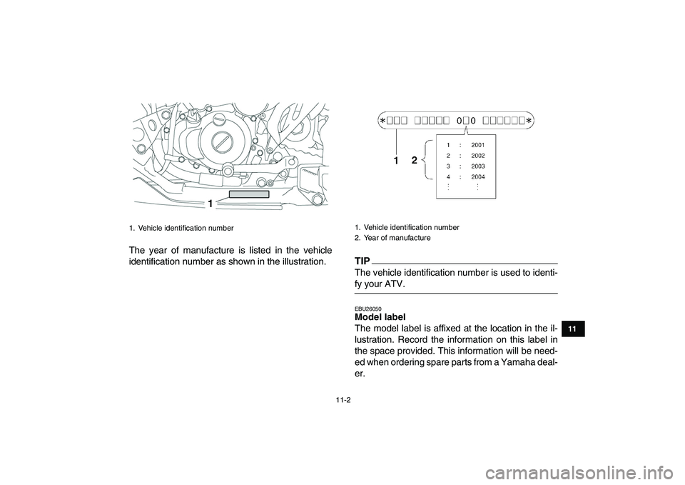 YAMAHA YFZ450 2009  Owners Manual  
11-2 
1
2
3
4
5
6
7
8
9
1011
 
The year of manufacture is listed in the vehicle
identification number as shown in the illustration.
TIP
 
The vehicle identification number is used to identi- 
fy you