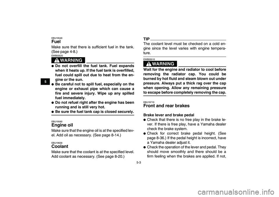 YAMAHA YFZ450 2009 Service Manual  
5-3 
1
2
3
45
6
7
8
9
10
11
 
EBU19540 
Fuel  
Make sure that there is sufficient fuel in the tank.
(See page 4-8.)
WARNING
 
EWB00520  
 
Do not overfill the fuel tank. Fuel expands
when it heats 