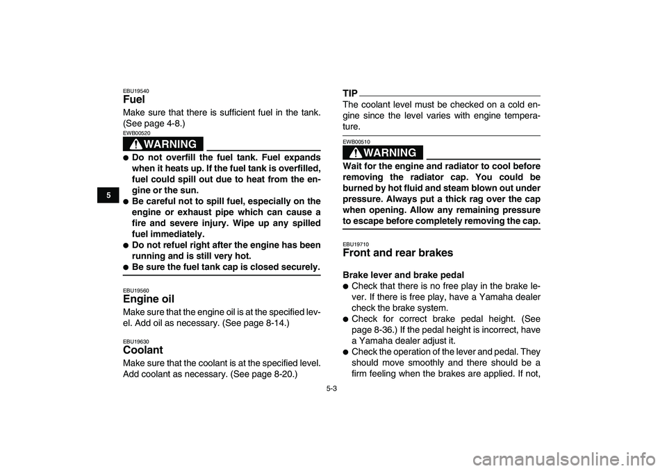 YAMAHA YFZ450 2009  Owners Manual  
5-3 
1
2
3
45
6
7
8
9
10
11
 
EBU19540 
Fuel  
Make sure that there is sufficient fuel in the tank.
(See page 4-8.)
WARNING
 
EWB00520  
 
Do not overfill the fuel tank. Fuel expands
when it heats 