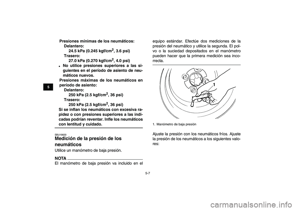 YAMAHA YFZ450 2009  Manuale de Empleo (in Spanish)  
5-7 
1
2
3
45
6
7
8
9
10
11
 
Presiones mínimas de los neumáticos:
Delantero:
24.5 kPa (0.245 kgf/cm 
2 
, 3.6 psi)
Trasero:
27.0 kPa (0.270 kgf/cm 
2 
, 4.0 psi) 
 
No utilice presiones superior