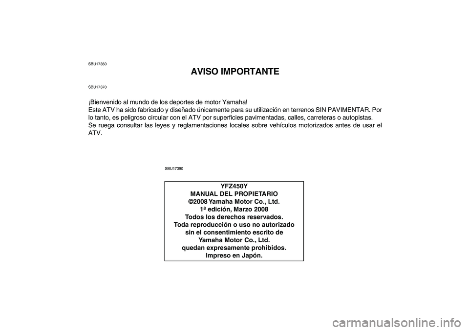 YAMAHA YFZ450 2009 Manuale de Empleo (in Spanish)
SBU17350
AVISO IMPORTANTE
SBU17370
¡Bienvenido al mundo de los deportes de motor Yamaha!
Este ATV ha sido fabricado y diseñado únicamente para su utilización en terrenos SIN PAVIMENTAR. Por
l YAMAHA YFZ450 2009 Manuale de Empleo (in Spanish)
SBU17350
AVISO IMPORTANTE
SBU17370
¡Bienvenido al mundo de los deportes de motor Yamaha!
Este ATV ha sido fabricado y diseñado únicamente para su utilización en terrenos SIN PAVIMENTAR. Por
l