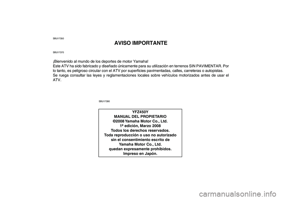 YAMAHA YFZ450 2009  Manuale de Empleo (in Spanish)  
SBU17350 
AVISO IMPORTANTE 
SBU17370 
¡Bienvenido al mundo de los deportes de motor Yamaha!
Este ATV ha sido fabricado y diseñado únicamente para su utilización en terrenos SIN PAVIMENTAR. Por
l