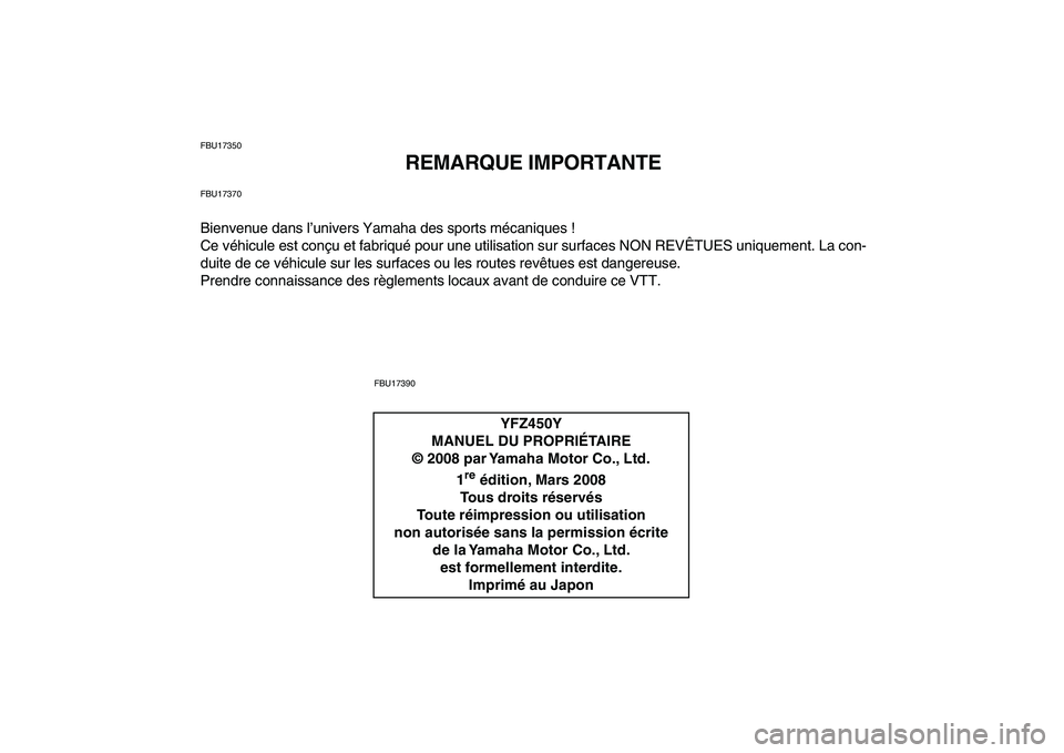 YAMAHA YFZ450 2009 Notices Demploi (in French)
FBU17350
REMARQUE IMPORTANTE
FBU17370
Bienvenue dans l’univers Yamaha des sports mécaniques !
Ce véhicule est conçu et fabriqué pour une utilisation sur surfaces NON REVÊTUES uniquement. L YAMAHA YFZ450 2009 Notices Demploi (in French)
FBU17350
REMARQUE IMPORTANTE
FBU17370
Bienvenue dans l’univers Yamaha des sports mécaniques !
Ce véhicule est conçu et fabriqué pour une utilisation sur surfaces NON REVÊTUES uniquement. L