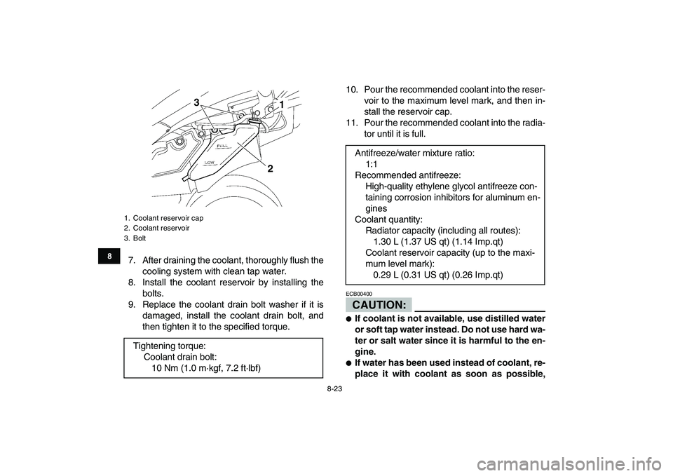 YAMAHA YFZ450 2008  Owners Manual  
8-23 
1
2
3
4
5
6
78
9
10
11
 
7. After draining the coolant, thoroughly flush the
cooling system with clean tap water.
8. Install the coolant reservoir by installing the
bolts.
9. Replace the coola