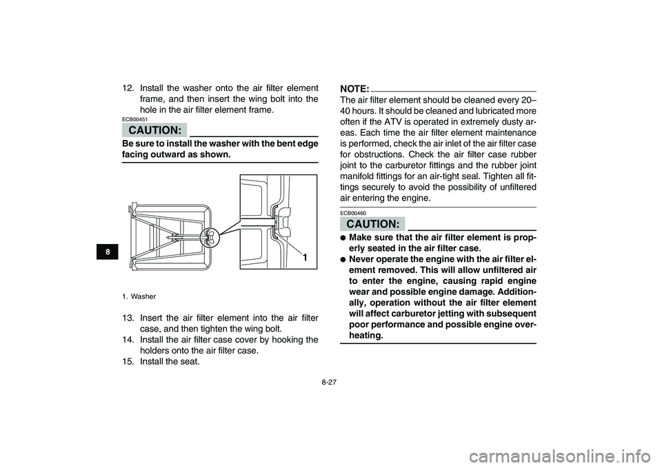 YAMAHA YFZ450 2008  Owners Manual  
8-27 
1
2
3
4
5
6
78
9
10
11
 
12. Install the washer onto the air filter element
frame, and then insert the wing bolt into the
hole in the air filter element frame.
CAUTION:
 
ECB00451  
Be sure to