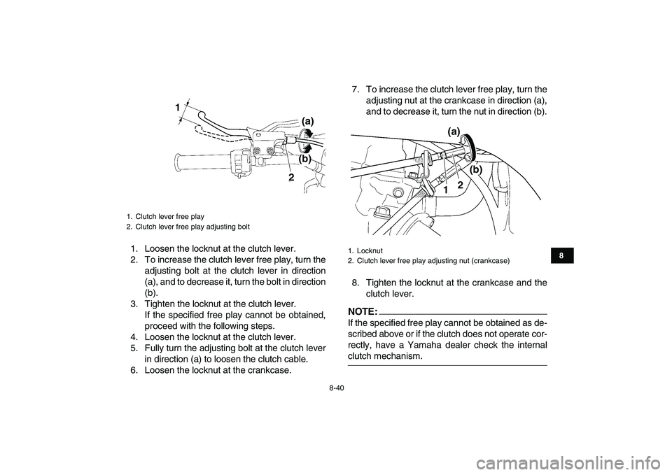 YAMAHA YFZ450 2008  Owners Manual  
8-40 
1
2
3
4
5
6
78
9
10
11
 
1. Loosen the locknut at the clutch lever.
2. To increase the clutch lever free play, turn the
adjusting bolt at the clutch lever in direction
(a), and to decrease it, YAMAHA YFZ450 2008  Owners Manual  
8-40 
1
2
3
4
5
6
78
9
10
11
 
1. Loosen the locknut at the clutch lever.
2. To increase the clutch lever free play, turn the
adjusting bolt at the clutch lever in direction
(a), and to decrease it,