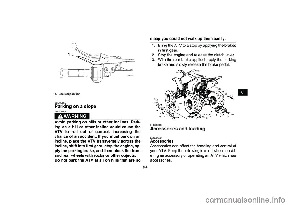 YAMAHA YFZ450 2008 Workshop Manual  
6-6 
1
2
3
4
56
7
8
9
10
11
 
EBU20860 
Parking on a slope 
WARNING
 
EWB00850  
Avoid parking on hills or other inclines. Park-
ing on a hill or other incline could cause the
ATV to roll out of con