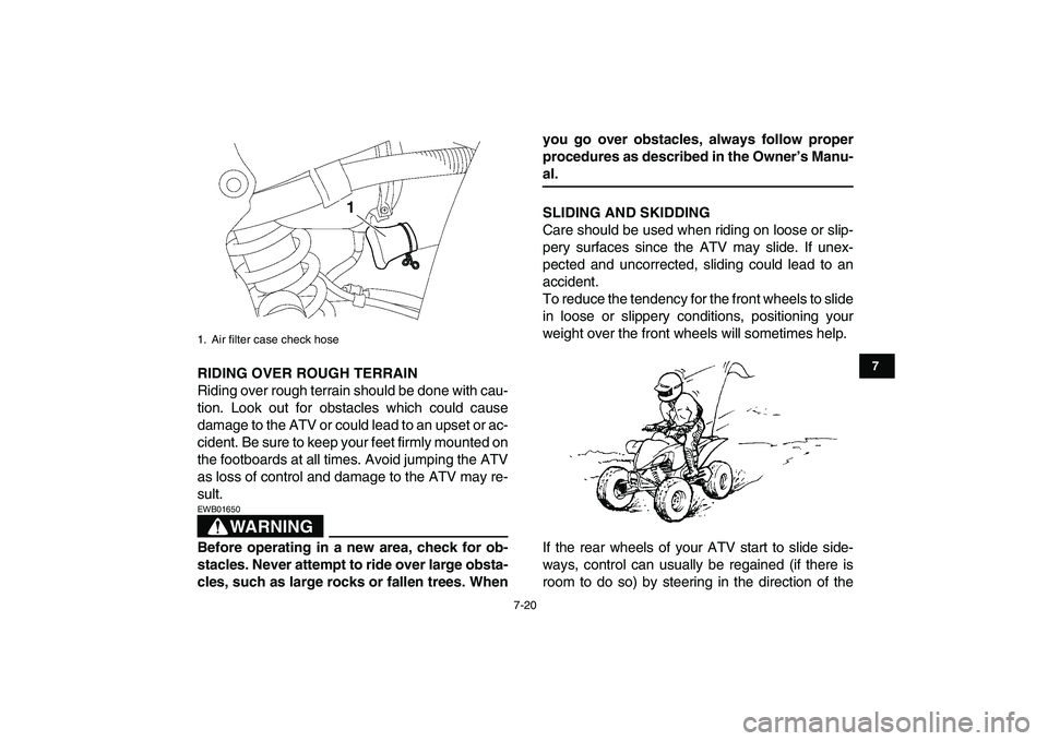 YAMAHA YFZ450 2008 Manual Online  
7-20 
1
2
3
4
5
67
8
9
10
11
 
RIDING OVER ROUGH TERRAIN 
Riding over rough terrain should be done with cau-
tion. Look out for obstacles which could cause
damage to the ATV or could lead to an upse