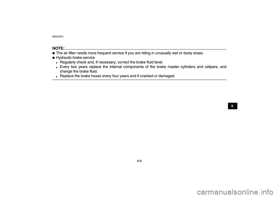 YAMAHA YFZ450 2008  Owners Manual  
8-8 
1
2
3
4
5
6
78
9
10
11
 
EBU23070
NOTE:
 
 
The air filter needs more frequent service if you are riding in unusually wet or dusty areas. 
 
Hydraulic brake service 
 
Regularly check and, i