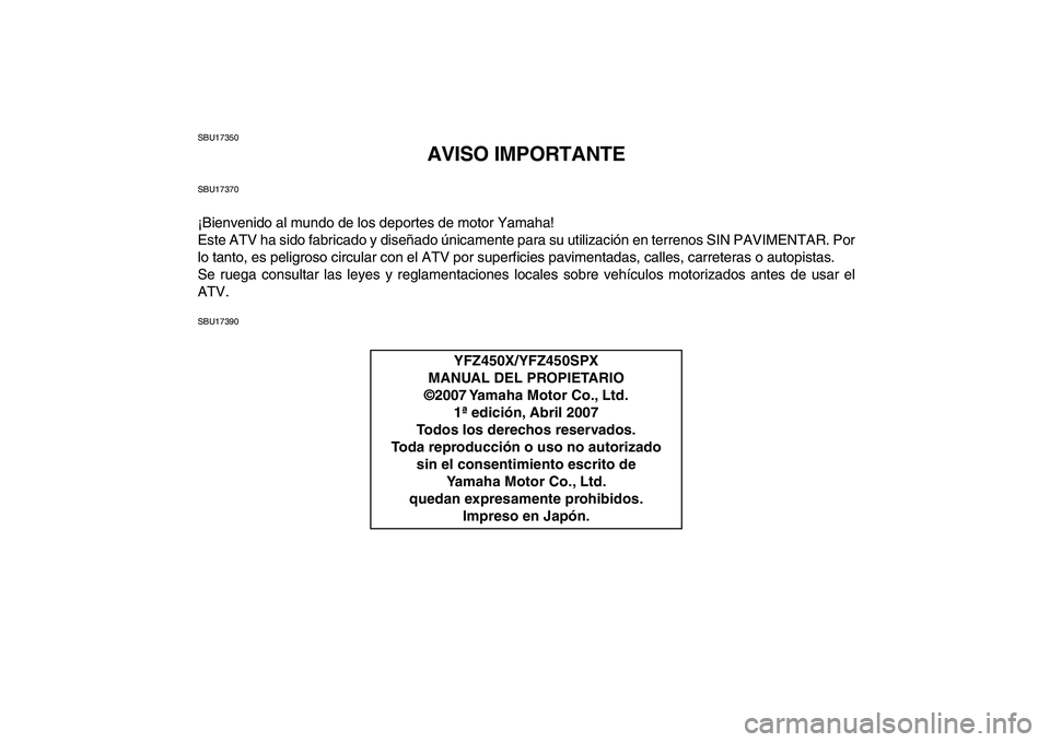 YAMAHA YFZ450 2008 Manuale de Empleo (in Spanish)
SBU17350
AVISO IMPORTANTE
SBU17370
¡Bienvenido al mundo de los deportes de motor Yamaha!
Este ATV ha sido fabricado y diseñado únicamente para su utilización en terrenos SIN PAVIMENTAR. Por
l YAMAHA YFZ450 2008 Manuale de Empleo (in Spanish)
SBU17350
AVISO IMPORTANTE
SBU17370
¡Bienvenido al mundo de los deportes de motor Yamaha!
Este ATV ha sido fabricado y diseñado únicamente para su utilización en terrenos SIN PAVIMENTAR. Por
l