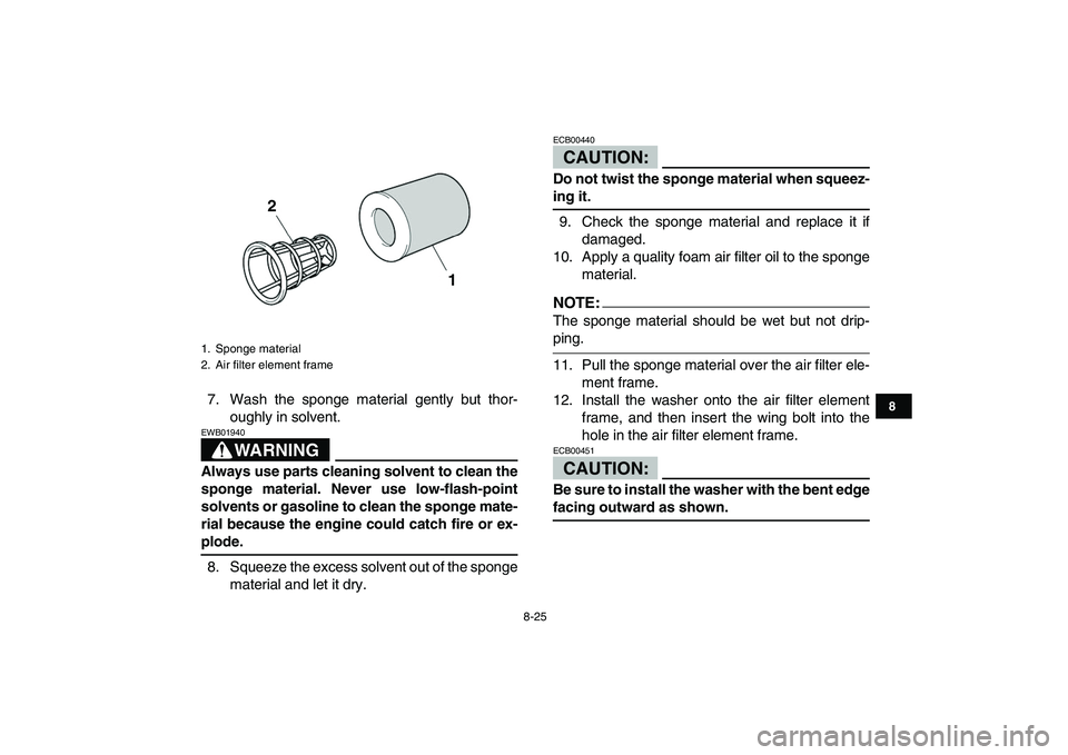 YAMAHA YFZ450 2007  Owners Manual  
8-25 
1
2
3
4
5
6
78
9
10
11
 
7. Wash the sponge material gently but thor-
oughly in solvent.
WARNING
 
EWB01940  
Always use parts cleaning solvent to clean the
sponge material. Never use low-flas