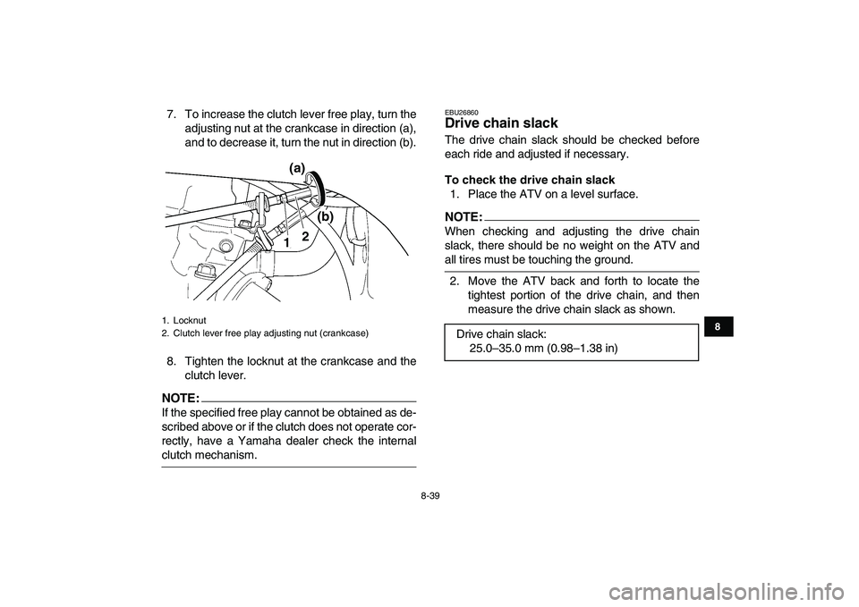 YAMAHA YFZ450 2007 Owners Manual
8-39
1
2
3
4
5
6
78
9
10
11
7. To increase the clutch lever free play, turn the
adjusting nut at the crankcase in direction (a),
and to decrease it, turn the nut in direction (b).
8. Tighten the YAMAHA YFZ450 2007 Owners Manual
8-39
1
2
3
4
5
6
78
9
10
11
7. To increase the clutch lever free play, turn the
adjusting nut at the crankcase in direction (a),
and to decrease it, turn the nut in direction (b).
8. Tighten the