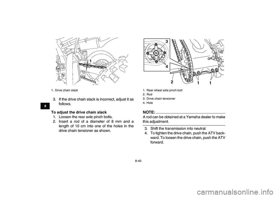 YAMAHA YFZ450 2007 Owners Manual
8-40
1
2
3
4
5
6
78
9
10
11
3. If the drive chain slack is incorrect, adjust it as
follows.
To adjust the drive chain slack
1. Loosen the rear axle pinch bolts.
2. Insert a rod of a diameter of YAMAHA YFZ450 2007 Owners Manual
8-40
1
2
3
4
5
6
78
9
10
11
3. If the drive chain slack is incorrect, adjust it as
follows.
To adjust the drive chain slack
1. Loosen the rear axle pinch bolts.
2. Insert a rod of a diameter of