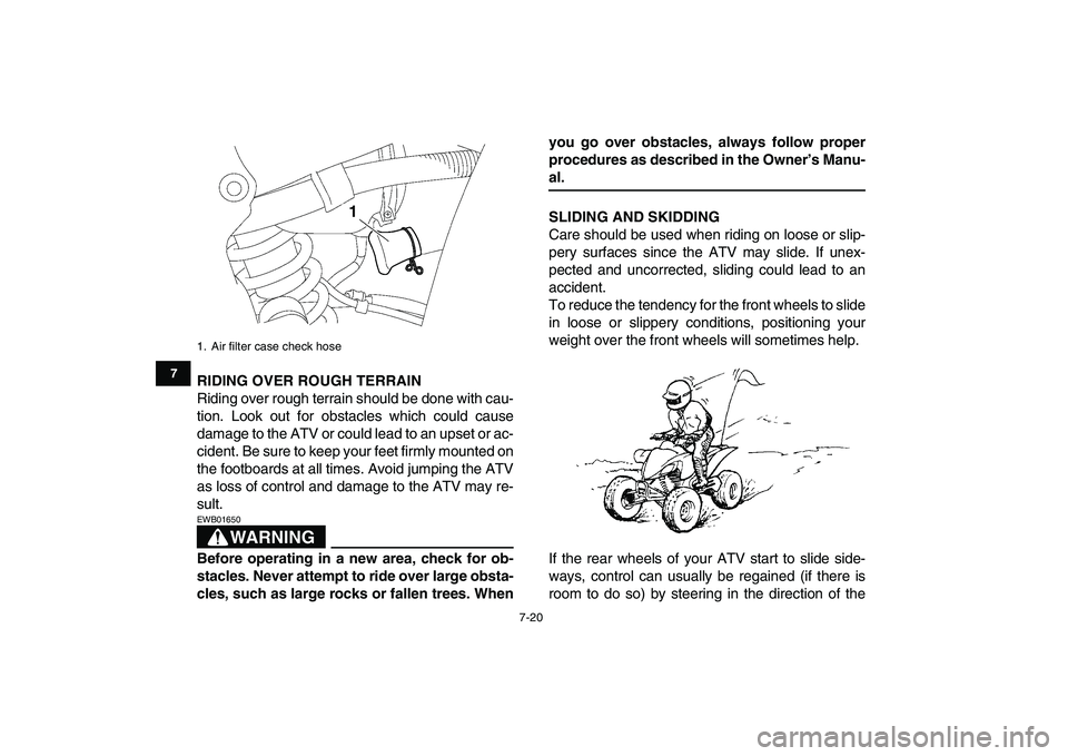 YAMAHA YFZ450 2007  Owners Manual  
7-20 
1
2
3
4
5
67
8
9
10
11
 
RIDING OVER ROUGH TERRAIN 
Riding over rough terrain should be done with cau-
tion. Look out for obstacles which could cause
damage to the ATV or could lead to an upse